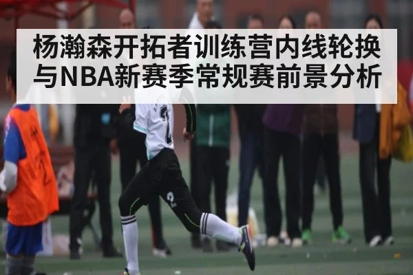 杨瀚森开拓者训练营内线轮换与NBA新赛季常规赛前景分析