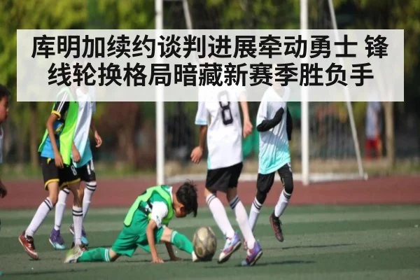 库明加续约谈判进展牵动勇士 锋线轮换格局暗藏新赛季胜负手