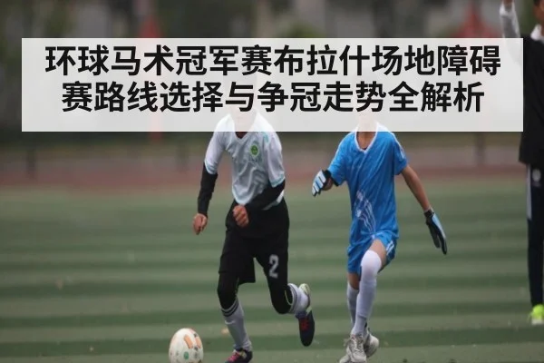 环球马术冠军赛布拉什场地障碍赛路线选择与争冠走势全解析