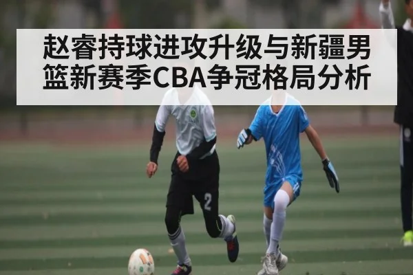 赵睿持球进攻升级与新疆男篮新赛季CBA争冠格局分析