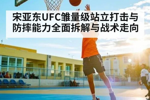 宋亚东UFC雏量级站立打击与防摔能力全面拆解与战术走向