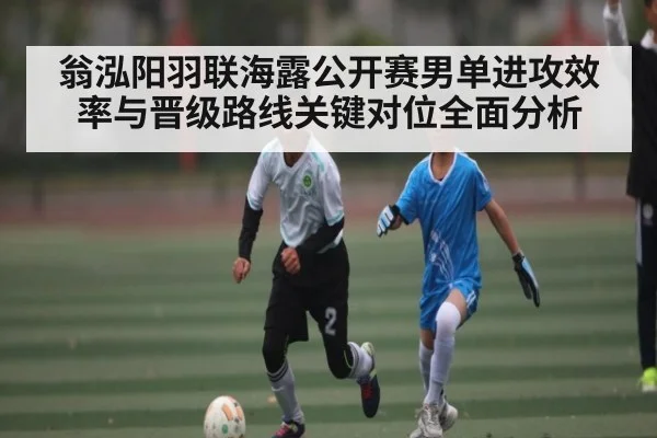 翁泓阳羽联海露公开赛男单进攻效率与晋级路线关键对位全面分析